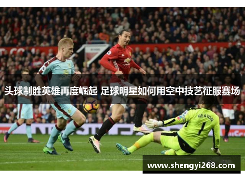 头球制胜英雄再度崛起 足球明星如何用空中技艺征服赛场