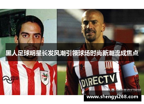 黑人足球明星长发风潮引领球场时尚新潮流成焦点
