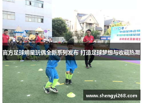 官方足球明星玩偶全新系列发布 打造足球梦想与收藏热潮