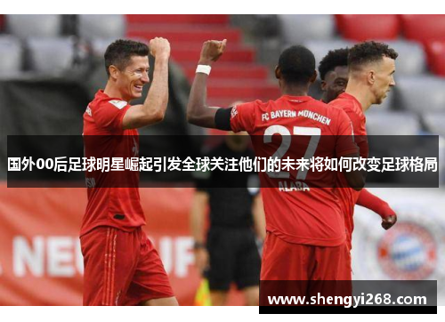 国外00后足球明星崛起引发全球关注他们的未来将如何改变足球格局